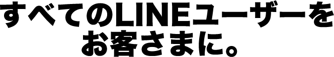 すべてのLINEユーザーを お客さまに。